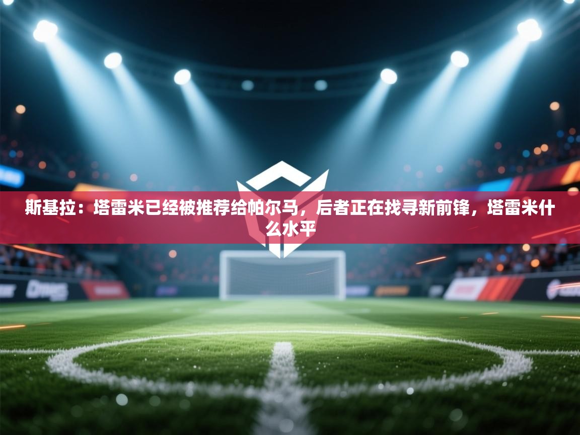 蓝鲸体育-斯基拉：塔雷米已经被推荐给帕尔马，后者正在找寻新前锋，塔雷米什么水平  第1张