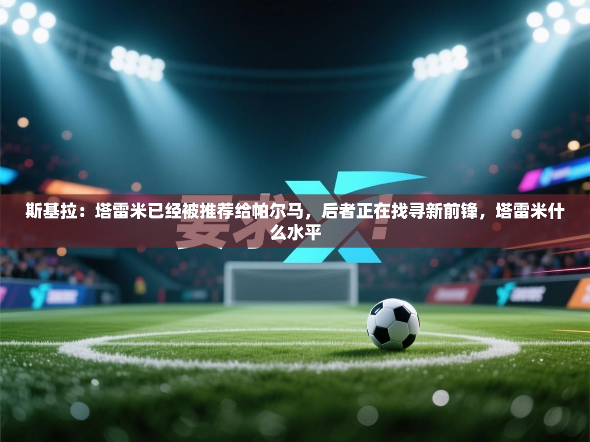 蓝鲸体育-斯基拉：塔雷米已经被推荐给帕尔马，后者正在找寻新前锋，塔雷米什么水平  第2张