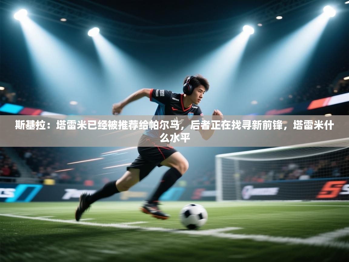 蓝鲸体育-斯基拉：塔雷米已经被推荐给帕尔马，后者正在找寻新前锋，塔雷米什么水平  第3张