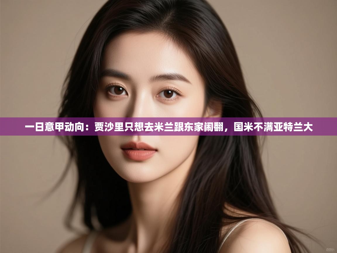 鲸蓝体育app下载-一日意甲动向:贾沙里只想去米兰跟东家闹翻,国米不满亚特兰大 第4张